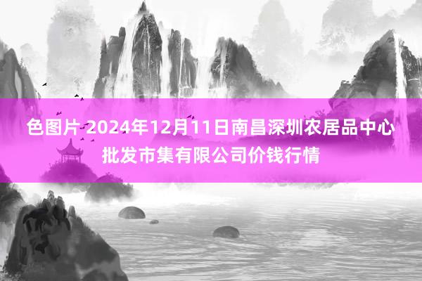 色图片 2024年12月11日南昌深圳农居品中心批发市集有限公司价钱行情