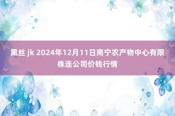 黑丝 jk 2024年12月11日南宁农产物中心有限株连公司价钱行情