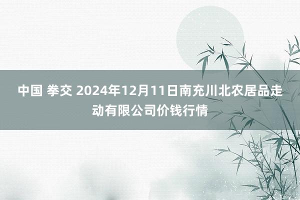 中国 拳交 2024年12月11日南充川北农居品走动有限公司价钱行情