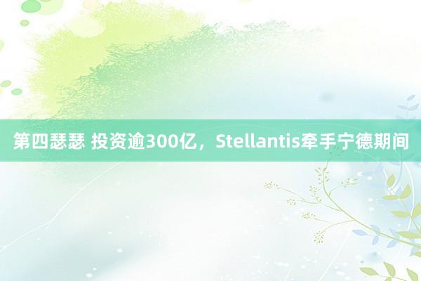 第四瑟瑟 投资逾300亿，Stellantis牵手宁德期间