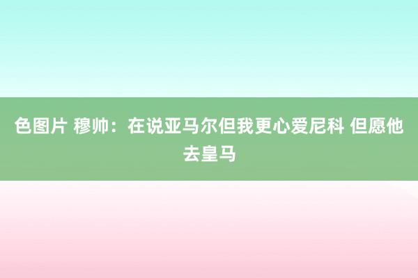 色图片 穆帅：在说亚马尔但我更心爱尼科 但愿他去皇马