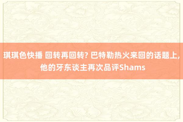 琪琪色快播 回转再回转? 巴特勒热火来回的话题上， 他的牙东谈主再次品评Shams