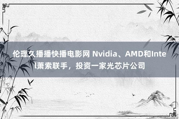 伦理久播播快播电影网 Nvidia、AMD和Intel萧索联手，投资一家光芯片公司