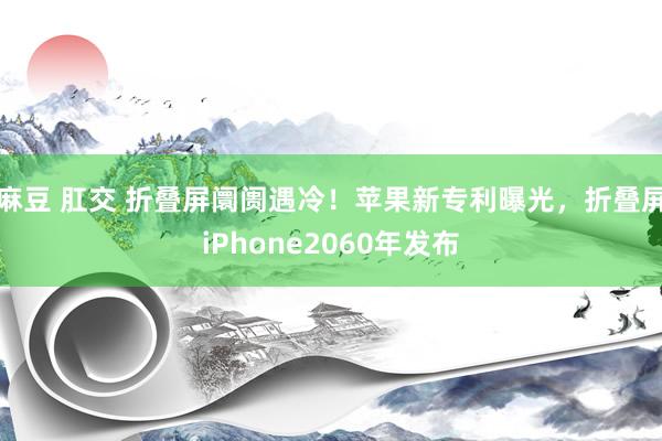 麻豆 肛交 折叠屏阛阓遇冷！苹果新专利曝光，折叠屏iPhone2060年发布