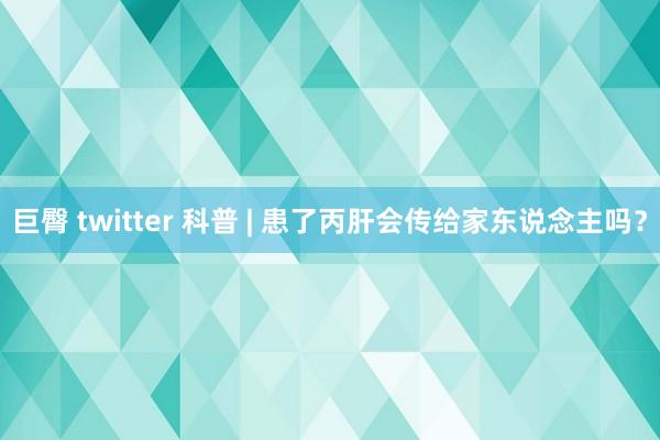 巨臀 twitter 科普 | 患了丙肝会传给家东说念主吗？