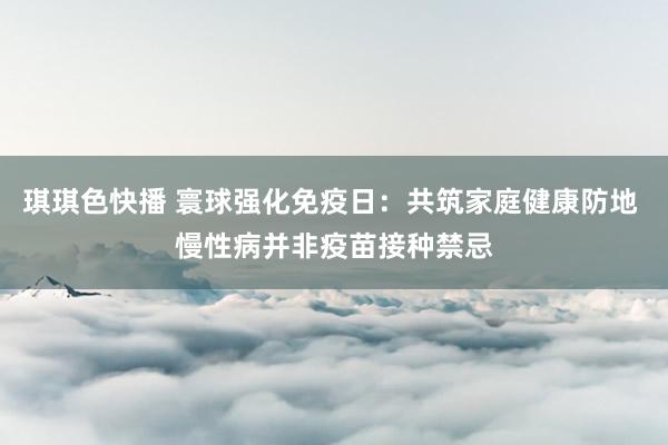 琪琪色快播 寰球强化免疫日：共筑家庭健康防地 慢性病并非疫苗接种禁忌