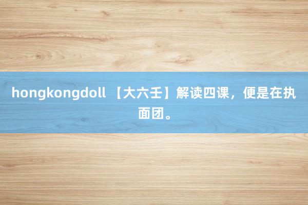 hongkongdoll 【大六壬】解读四课，便是在执面团。