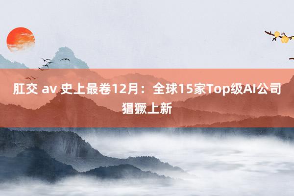 肛交 av 史上最卷12月：全球15家Top级AI公司猖獗上新