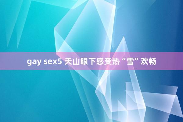 gay sex5 天山眼下感受热“雪”欢畅