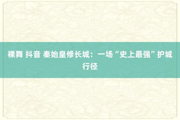 裸舞 抖音 秦始皇修长城：一场“史上最强”护城行径