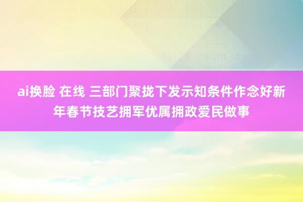 ai换脸 在线 三部门聚拢下发示知条件作念好新年春节技艺拥军优属拥政爱民做事