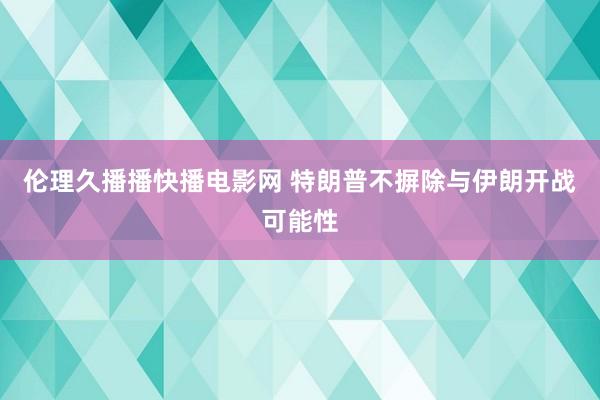 伦理久播播快播电影网 特朗普不摒除与伊朗开战可能性