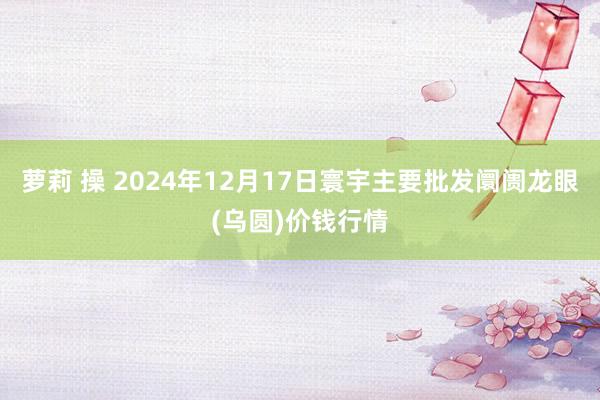 萝莉 操 2024年12月17日寰宇主要批发阛阓龙眼(乌圆)价钱行情