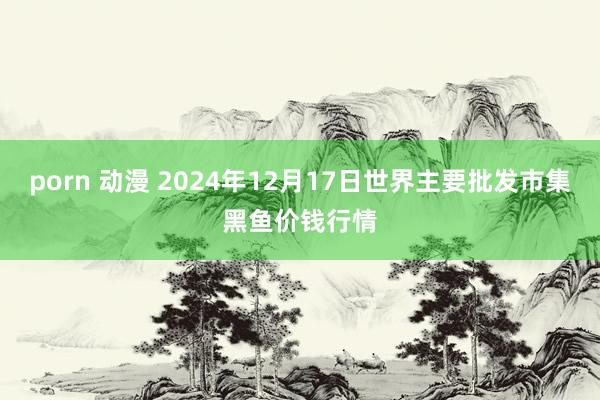 porn 动漫 2024年12月17日世界主要批发市集黑鱼价钱行情