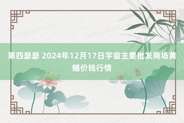 第四瑟瑟 2024年12月17日宇宙主要批发商场黄鳝价钱行情