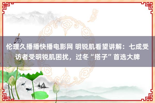 伦理久播播快播电影网 明锐肌看望讲解：七成受访者受明锐肌困扰，过冬“搭子”首选大牌