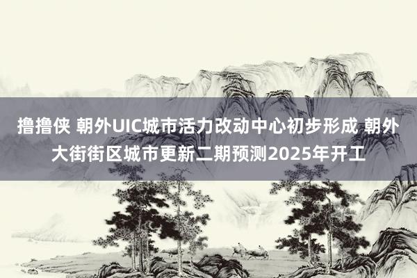 撸撸侠 朝外UIC城市活力改动中心初步形成 朝外大街街区城市更新二期预测2025年开工