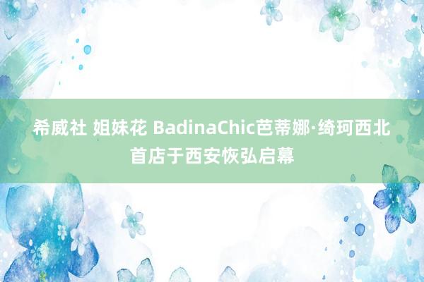 希威社 姐妹花 BadinaChic芭蒂娜·绮珂西北首店于西安恢弘启幕