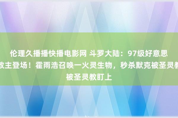 伦理久播播快播电影网 斗罗大陆：97级好意思女副教主登场！霍雨浩召唤一火灵生物，秒杀默克被圣灵教盯上