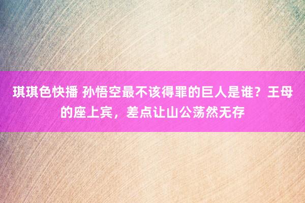 琪琪色快播 孙悟空最不该得罪的巨人是谁？王母的座上宾，差点让山公荡然无存