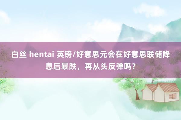 白丝 hentai 英镑/好意思元会在好意思联储降息后暴跌，再从头反弹吗？