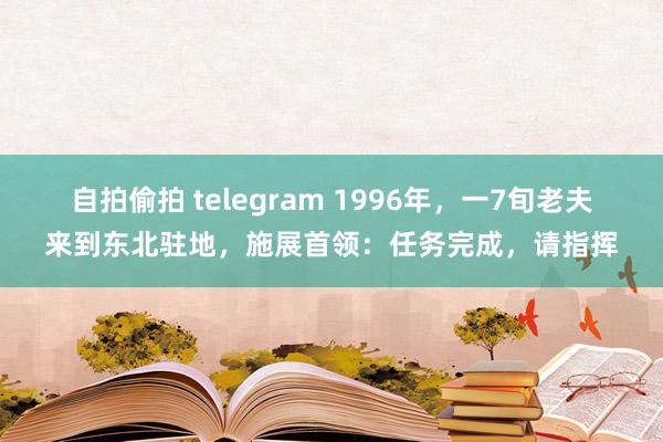 自拍偷拍 telegram 1996年，一7旬老夫来到东北驻地，施展首领：任务完成，请指挥