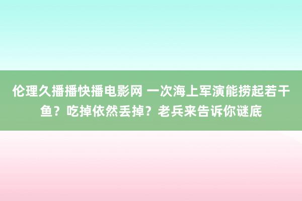 伦理久播播快播电影网 一次海上军演能捞起若干鱼？吃掉依然丢掉？老兵来告诉你谜底