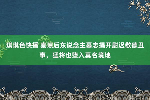 琪琪色快播 秦琼后东说念主墓志揭开尉迟敬德丑事，猛将也堕入莫名境地