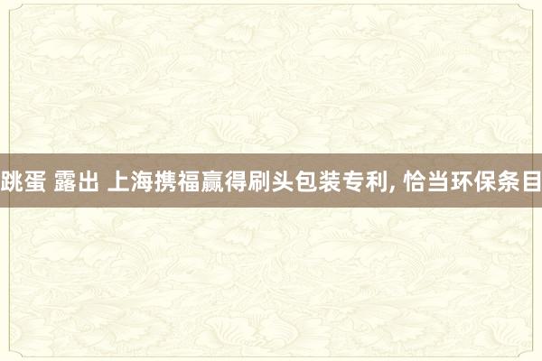 跳蛋 露出 上海携福赢得刷头包装专利， 恰当环保条目