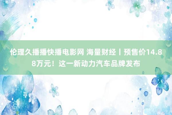 伦理久播播快播电影网 海量财经丨预售价14.88万元！这一新动力汽车品牌发布