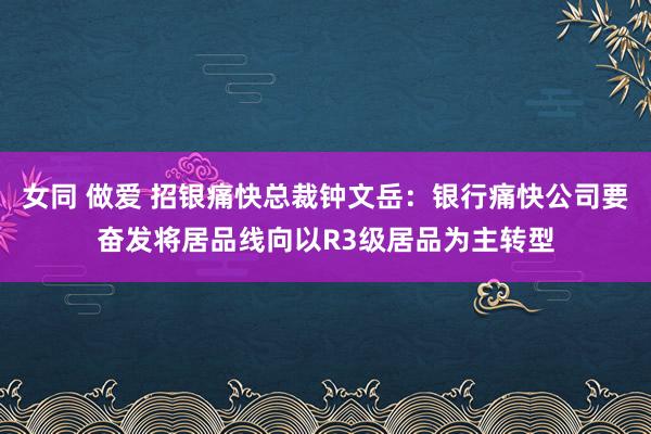 女同 做爱 招银痛快总裁钟文岳：银行痛快公司要奋发将居品线向以R3级居品为主转型