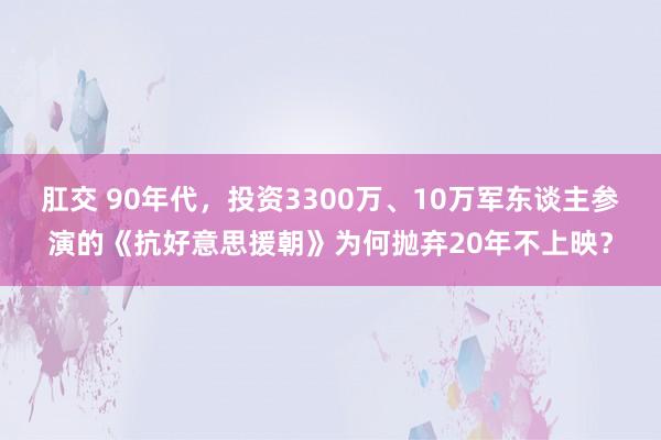 肛交 90年代，投资3300万、10万军东谈主参演的《抗好意思援朝》为何抛弃20年不上映？