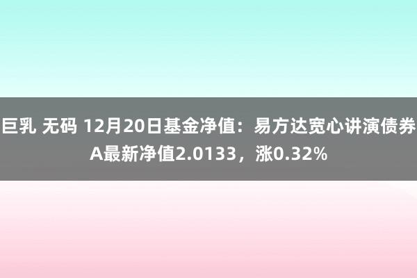 巨乳 无码 12月20日基金净值：易方达宽心讲演债券A最新净值2.0133，涨0.32%