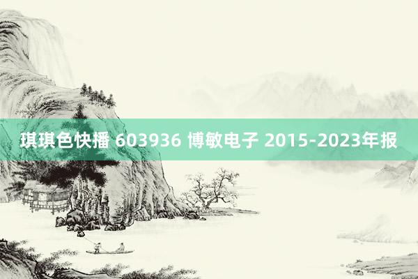 琪琪色快播 603936 博敏电子 2015-2023年报