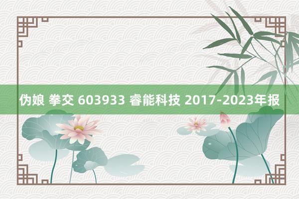 伪娘 拳交 603933 睿能科技 2017-2023年报