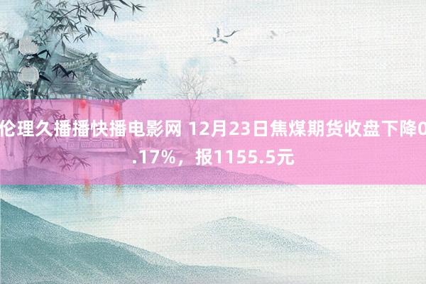 伦理久播播快播电影网 12月23日焦煤期货收盘下降0.17%，报1155.5元