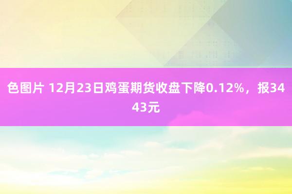 色图片 12月23日鸡蛋期货收盘下降0.12%，报3443元