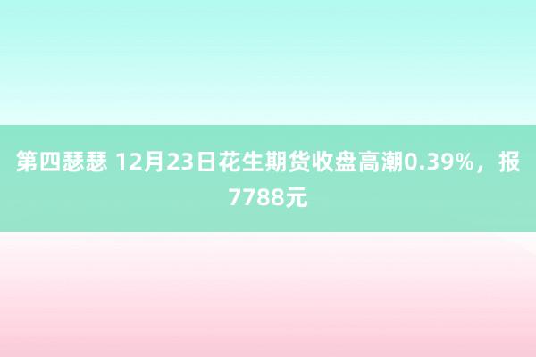 第四瑟瑟 12月23日花生期货收盘高潮0.39%，报7788元