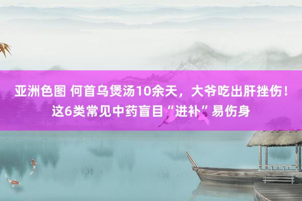 亚洲色图 何首乌煲汤10余天，大爷吃出肝挫伤！这6类常见中药盲目“进补”易伤身