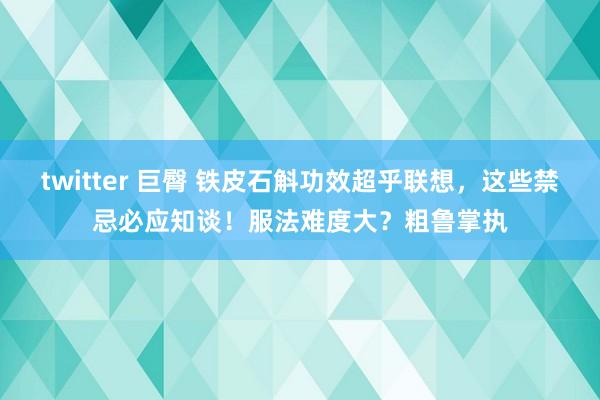 twitter 巨臀 铁皮石斛功效超乎联想，这些禁忌必应知谈！服法难度大？粗鲁掌执