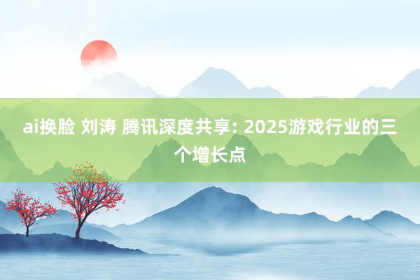 ai换脸 刘涛 腾讯深度共享: 2025游戏行业的三个增长点