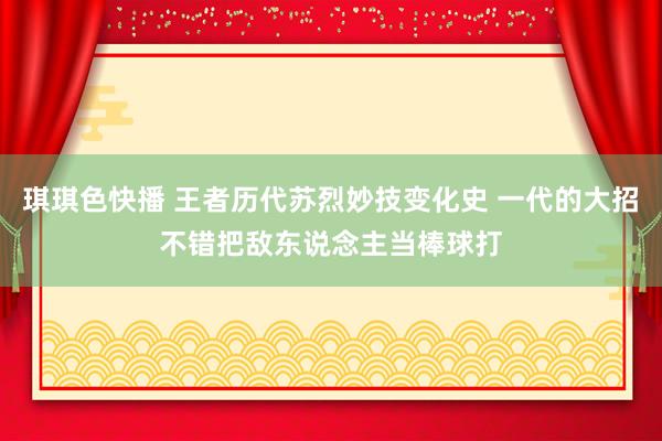 琪琪色快播 王者历代苏烈妙技变化史 一代的大招不错把敌东说念主当棒球打