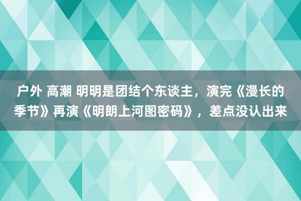 户外 高潮 明明是团结个东谈主，演完《漫长的季节》再演《明朗上河图密码》，差点没认出来