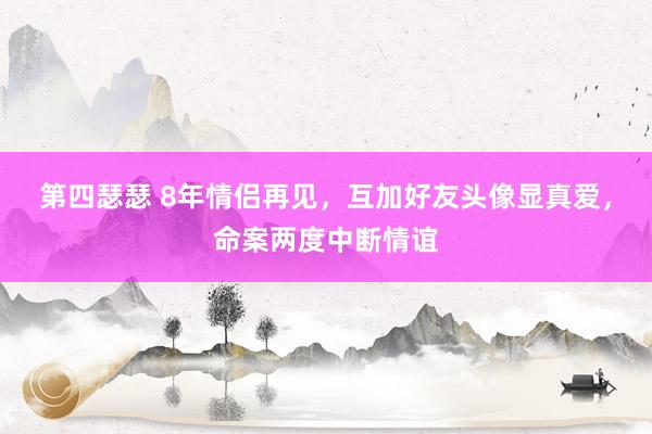 第四瑟瑟 8年情侣再见，互加好友头像显真爱，命案两度中断情谊