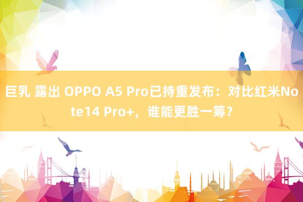 巨乳 露出 OPPO A5 Pro已持重发布：对比红米Note14 Pro+，谁能更胜一筹？