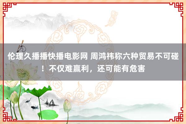 伦理久播播快播电影网 周鸿祎称六种贸易不可碰！不仅难赢利，还可能有危害