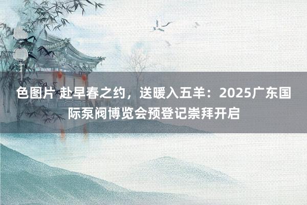 色图片 赴早春之约，送暖入五羊：2025广东国际泵阀博览会预登记崇拜开启