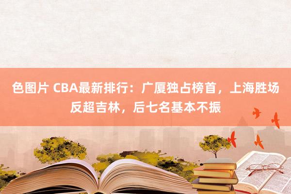 色图片 CBA最新排行：广厦独占榜首，上海胜场反超吉林，后七名基本不振