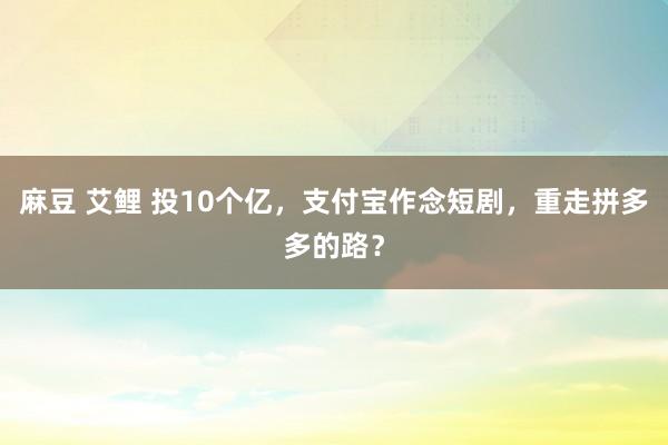 麻豆 艾鲤 投10个亿，支付宝作念短剧，重走拼多多的路？