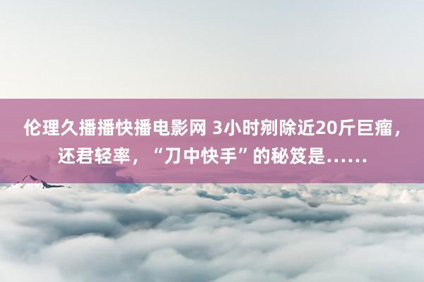 伦理久播播快播电影网 3小时剜除近20斤巨瘤，还君轻率，“刀中快手”的秘笈是……